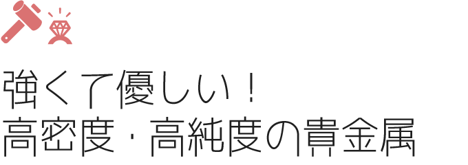 強くて優しい!高密度・高純度の貴金属